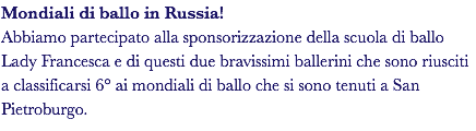 Mondiali di ballo in Russia! Abbiamo partecipato alla sponsorizzazione della scuola di ballo Lady Francesca e di questi due bravissimi ballerini che sono riusciti a classificarsi 6° ai mondiali di ballo che si sono tenuti a San Pietroburgo.